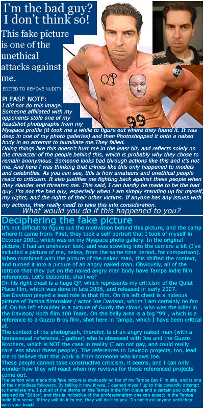 PLEASE NOTE: I did not do this image. Someone affiliated with my opponents stole one of my headshot photographs from my Myspace profile (it took me a while to figure out where they found it. It was deep in one of my photo galleries) and then Photoshopped it onto a naked body in an attempt to humiliate me.
They failed. Doing things like this doesn�t hurt me in the least bit, and reflects solely on the character of the people behind this, which is probably why they chose to remain anonymous. Someone looks bad through actions like this and it�s not me. And here I was thinking that crimes like this only happened to models and celebrities. As you can see, this is how amateurs and unethical people react to criticism. It also justifies me fighting back against these people when they slander and threaten me.
This said, I can hardly be made to be the bad guy. I�m not the bad guy, especially when I am simply standing up for myself, my rights, and the rights of their other victims. If anyone has any issues with my actions, they really need to take this into consideration. Deciphering the fake picture: It�s not difficult to figure out the motivation behind this picture, and the camp where it came from.
First, they took a self-portrait that I took of myself in October 2001, which was on my Myspace profile photo gallery. In the original picture, I had an unshaven look, and was scowling into the camera a bit (I�ve included a picture of me, below, from the same time period, for comparison). When combined with the picture of the naked man, this shifted the context, and turned it into a picture of an angry naked man.
Obviously, all of the tattoos that they put on the naked angry man body have Tampa indie film references. Let�s elaborate, shall we?
On his right chest is a huge QP, which represents my criticism of the Quiet Place film, which was done in late 2006, and released in early 2007. Joe Davison played a lead role in that film. On his left chest is a hideous picture of Tampa filmmaker / actor Joe Davison, whom I am certainly no fan of. On his left shoulder is a picture of Gurdy the clown, who was the killer in the Davison/ Koch film 100 Tears. On the belly area is a big 99, which is a reference to a Guzzo Bros film, shot here in Tampa, which I have been critical of.
The context of the photograph, therefor, is of an angry naked man (with a homosexual reference, I gather) who is obsessed with Joe and the Guzzo Brothers, which is NOT the case in reality (I am not gay, and could really care less about these people). The references to Davison projects, too, lead me to believe that this work is from someone who knows Joe. 
These people cannot take constructive criticism, it seems, and I can only wonder how they will react when my reviews for these referenced projects come out.
The person who made this fake picture is obviously no fan of my Tampa Bay Film site, and is one of their mindless followers. By telling it how it was, I opened myself up to this cowardly attempt to humiliate me. I put all of the blame on the Tampa indie film clique and a certain pop culture site and its �Editor�, and this is indicative of the professionalism one can expect in the Tampa indie film scene. If they will do it to me, they will do it to you. Do not trust anyone until they earn your trust!