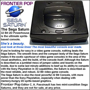 The Sega Saturn - 32 Bit 2D Powerhouse is the ultimate sprite-based console. She’s a beauty. Just look at those lines! The most beautiful console ever made. If you’re looking for sexy in a video game console, nothing beats the Sega Saturn. The smooth lines and the compact body of the Sega Saturn makes it the exotic sportscar of video game consoles in the area of the visual aesthetics, and the build, of the console itself. Although the Saturn is described as a jumbled mess of jumper cables and boards on the inside, due to some last minute additions to beef up its ability to compete with the Sony Playstation in 3D capabilities, the Saturn is described as the most reliable, and robust, 32 Bit video game console. The Sega Saturn is also the most powerful 32 Bit Console, with more power 
than the Sony Playstation, especially when dealing with memory-hungry 2Dsprite-based graphics. That power doe not come easy, however, due to the dual processor architecture of the Saturn, and it is much more difficult to program this machine, and get optimal performance from it, than it is for the Playstation, which was a developer-friendly 3D graphics synthesizer, with built in tools which made it easy to get performance from. The audio capabilities of the Sega Saturn also bested both the Playstation and the Nintendo 64, with the N64 having the worst audio capabilities of the three. The Saturn, until the Playstation came out with the Dual Shock, also boasted one of the best controllers ever made. This make the Sega Saturn the best designed console, aesthetically-speaking, of any console from any hardware generation, and it receives the award for best looking console from Frontier Pop! Frontier Pop Editor C. A. Passinault has two mint-condition Sega Saturns, and they are not for sale, at any price.